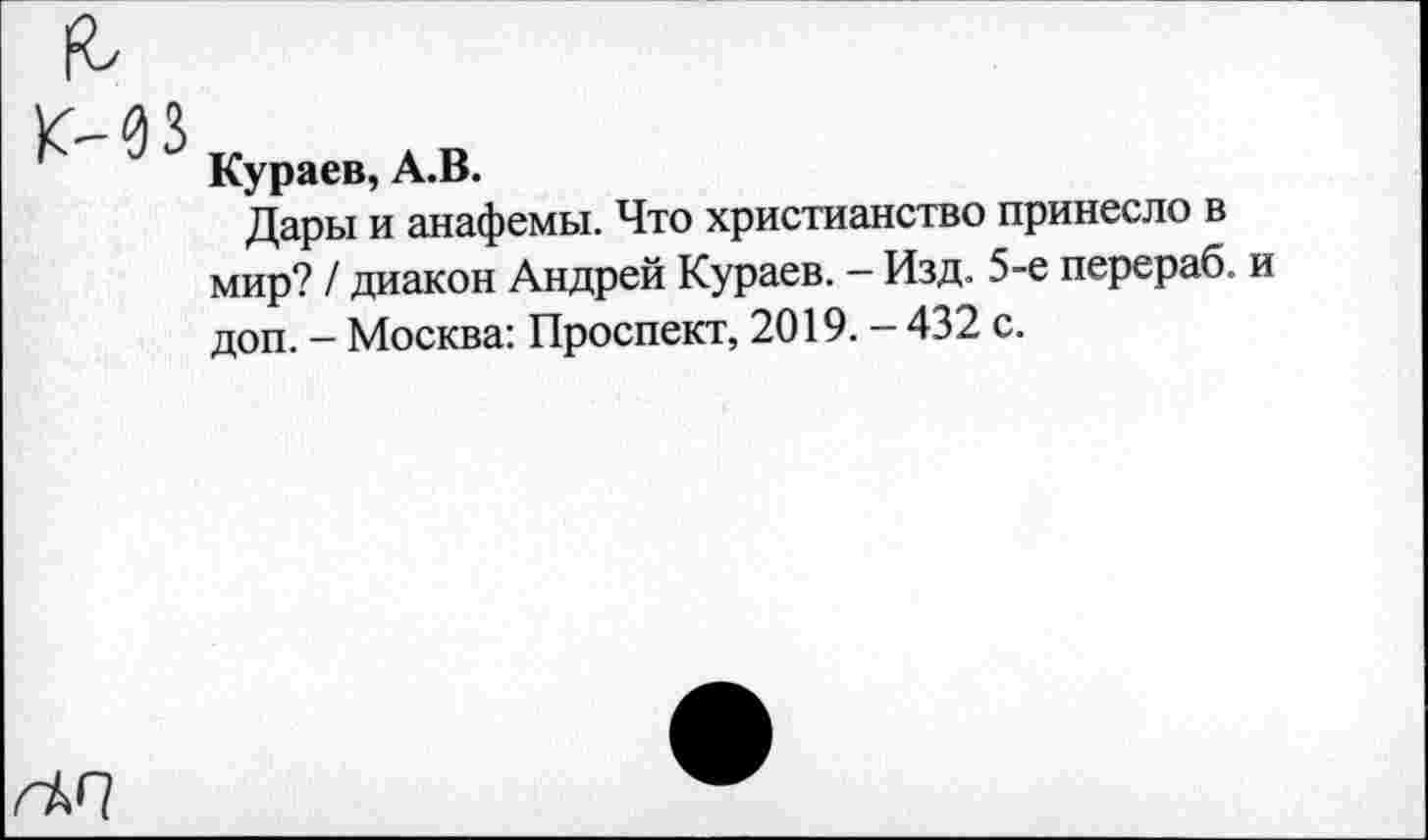 ﻿К-03„ лк
Кураев, А.В.
Дары и анафемы. Что христианство принесло в мир? / диакон Андрей Кураев. - Изд. 5-е перераб. и доп. - Москва: Проспект, 2019. - 432 с.
